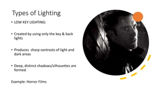 Types of Lighting
• LOW KEY LIGHTING:
• Created by using only the key & back
lights
• Produces sharp contrasts of light and
dark areas
• Deep, distinct shadows/silhouettes are
formed
Example: Horror Films
 