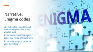 Narrative:
Enigma codes
LO: To be able to understand
what an enigma code is and
why it’s used
To be able to identify enigma
codes in a range of media texts
To consider enigma codes for
your own story
 