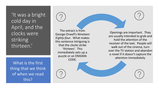‘It was a bright
cold day in
April, and the
clocks were
striking
thirteen.’
Openings are important. They
are usually intended to grab and
hold the attention of the
receiver of the text. People will
walk out of the cinema, turn
over the TV station and abandon
a novel if it doesn’t capture the
attention immediately.
The extract is from
George Orwell’s Nineteen
Eighty-four. What makes
this sentence intriguing is
that the clocks strike
‘thirteen’. This
immediately sets up a
puzzle or an ENIGMA
CODE.
What is the first
thing that we think
of when we read
this?
 
