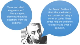 I’m Roland Barthes. I
think that media texts
are constructed using a
series of codes. These
codes help the audience
to understand what is
going on.
These are called
‘enigma codes.’
These are plot
elements that raise
questions from the
audience.
 