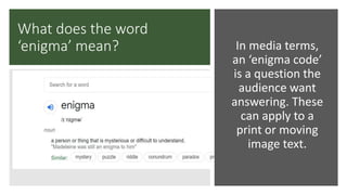 What does the word
‘enigma’ mean? In media terms,
an ‘enigma code’
is a question the
audience want
answering. These
can apply to a
print or moving
image text.
 