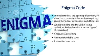 Enigma Code
• In media studies, the opening of any film/TV
show has to orientate the audience quickly,
giving them clear signs about such things as:
• Who is the hero and the villain (using
realistic or believable characters or ‘types’
of characters)
• A recognisable setting
• An understandable style
• A narrative structure
 