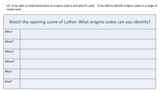 LO: To be able to understand what an enigma code is and why it’s used To be able to identify enigma codes in a range of
media texts
Watch the opening scene of Luther. What enigma codes can you identify?
Who?
What?
When?
Where?
Why?
How?
 