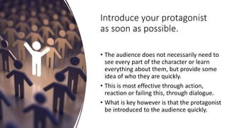 Introduce your protagonist
as soon as possible.
• The audience does not necessarily need to
see every part of the character or learn
everything about them, but provide some
idea of who they are quickly.
• This is most effective through action,
reaction or failing this, through dialogue.
• What is key however is that the protagonist
be introduced to the audience quickly.
 