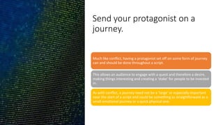Send your protagonist on a
journey.
Much like conflict, having a protagonist set off on some form of journey
can and should be done throughout a script.
This allows an audience to engage with a quest and therefore a desire,
making things interesting and creating a ‘stake’ for people to be invested
in.
As with conflict, a journey need not be a ‘large’ or especially important
near the start of a script and could be something as straightforward as a
small emotional journey or a quick physical one.
 
