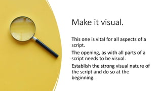 Make it visual.
This one is vital for all aspects of a
script.
The opening, as with all parts of a
script needs to be visual.
Establish the strong visual nature of
the script and do so at the
beginning.
 