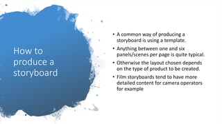 How to
produce a
storyboard
• A common way of producing a
storyboard is using a template.
• Anything between one and six
panels/scenes per page is quite typical.
• Otherwise the layout chosen depends
on the type of product to be created.
• Film storyboards tend to have more
detailed content for camera operators
for example
 