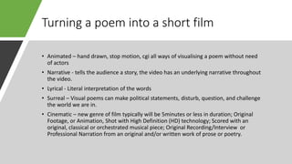 Turning a poem into a short film
• Animated – hand drawn, stop motion, cgi all ways of visualising a poem without need
of actors
• Narrative - tells the audience a story, the video has an underlying narrative throughout
the video.
• Lyrical - Literal interpretation of the words
• Surreal – Visual poems can make political statements, disturb, question, and challenge
the world we are in.
• Cinematic – new genre of film typically will be 5minutes or less in duration; Original
Footage, or Animation, Shot with High Definition (HD) technology; Scored with an
original, classical or orchestrated musical piece; Original Recording/Interview or
Professional Narration from an original and/or written work of prose or poetry.
 