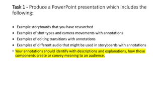 Task 1 - Produce a PowerPoint presentation which includes the
following:
 Example storyboards that you have researched
 Examples of shot types and camera movements with annotations
 Examples of editing transitions with annotations
 Examples of different audio that might be used in storyboards with annotations
• Your annotations should identify with descriptions and explanations, how those
components create or convey meaning to an audience.
 