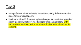 Task 2
 Using a format of your choice, produce as many different creative
ideas for your visual poem.
 Produce a 12 to 15 frame storyboard sequence that interprets the
poem ‘people will always need people’ into a visual story, with
annotations, which explains your ideas for both visual and audio
content.
 