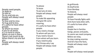 People need people,
To walk to
To talk to
To cry and rely on,
People will always need
people.
To love and to miss
To hug and to kiss,
It’s useful to have other
people.
To whom to moan
If you’re all alone,
It’s so hard to share
When no one is there.
There’s not much to do
When there’s no one but
you.
People will always need
people.
As girlfriends
As boyfriends
From Bombay
To Ostend,
People will always need
people-
To have friendly fights with
And share tasty bites with,
It’s useful to have other
people.
People live in families
Gangs, posses and packs,
Its seems we need company
Before we relax,
So stop making enemies
And let’s face the facts,
People will always need
people,
Yes
People will always need people
To please
To tease
To put you at ease,
People will always need
people.
To make life appealing
And give life some
meaning,
It’s useful to have other
people.
It you need a change
To whom will you turn.
If you need a lesson
From whom will you learn.
If you need to play
You’ll know why I say
People will always need
people.
 