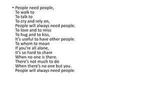 • People need people,
To walk to
To talk to
To cry and rely on,
People will always need people.
To love and to miss
To hug and to kiss,
It’s useful to have other people.
To whom to moan
If you’re all alone,
It’s so hard to share
When no one is there.
There’s not much to do
When there’s no one but you.
People will always need people.
 