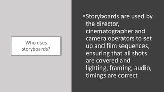 Who uses
storyboards?
•Storyboards are used by
the director,
cinematographer and
camera operators to set
up and film sequences,
ensuring that all shots
are covered and
lighting, framing, audio,
timings are correct
 