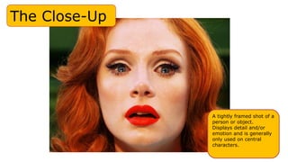 The Close-Up
A tightly framed shot of a
person or object.
Displays detail and/or
emotion and is generally
only used on central
characters.
 