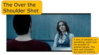 The Over the
Shoulder Shot
A shot of someone, or
something, taken over
the shoulder of
another person. The
back and shoulders
are used for framing.
 