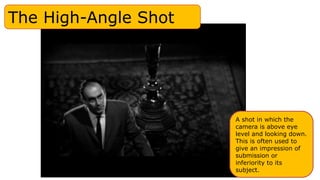 The High-Angle Shot
A shot in which the
camera is above eye
level and looking down.
This is often used to
give an impression of
submission or
inferiority to its
subject.
 