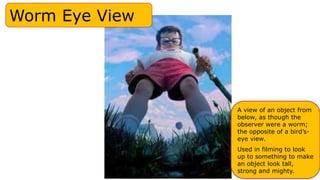 Worm Eye View
A view of an object from
below, as though the
observer were a worm;
the opposite of a bird’s-
eye view.
Used in filming to look
up to something to make
an object look tall,
strong and mighty.
 