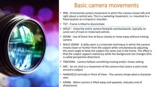 Basic camera movements
• PAN - A horizontal camera movement in which the camera moves left and
right about a central axis. This is a swiveling movement, i.e. mounted in a
fixed location on a tripod or shoulder.
• TILT - Frame is tilted to disorientate
• DOLLY - move the entire camera forwards and backwards, typically on
some sort of track or motorised vehicle.
• ZOOM - Use of Zoom lens to focus closely or move away without moving
camera
• DOLLY ZOOM - A dolly zoom is a cinematic technique in which the camera
moves closer or further from the subject while simultaneously adjusting
the zoom angle to keep the subject the same size in the frame. The effect is
that the subject appears stationary while the background size changes (this
is called perspective distortion)
• TRACKING - Camera follows something moving and/or shows setting
• ARC - An arc shot is a movement of the camera that covers a semi-circle
around a subject.
• HANDHELD normally in Point of View - The camera shows what a character
sees
• CRANE - When camera is lifted away and upwards, indicates end of
show/scene
 