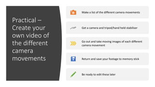 Practical –
Create your
own video of
the different
camera
movements
Make a list of the different camera movements
Get a camera and tripod/hand held stabiliser
Go out and take moving images of each different
camera movement
Return and save your footage to memory stick
Be ready to edit these later
 