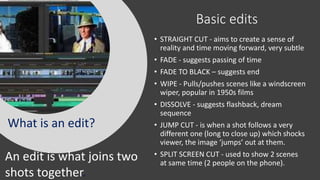 Basic edits
• STRAIGHT CUT - aims to create a sense of
reality and time moving forward, very subtle
• FADE - suggests passing of time
• FADE TO BLACK – suggests end
• WIPE - Pulls/pushes scenes like a windscreen
wiper, popular in 1950s films
• DISSOLVE - suggests flashback, dream
sequence
• JUMP CUT - is when a shot follows a very
different one (long to close up) which shocks
viewer, the image ‘jumps’ out at them.
• SPLIT SCREEN CUT - used to show 2 scenes
at same time (2 people on the phone).
What is an edit?
An edit is what joins two
shots together.
 