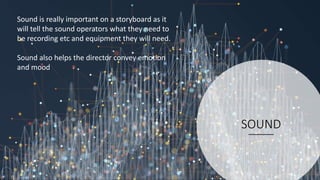 SOUND
Sound is really important on a storyboard as it
will tell the sound operators what they need to
be recording etc and equipment they will need.
Sound also helps the director convey emotion
and mood
 