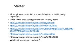 Starter
• Although we think of film as a visual medium, sound is really
important.
• Listen to the clips. What genre of film are they from?
• https://www.youtube.com/watch?v=Z6ylGHfLrdI
• https://www.youtube.com/watch?v=N0z6YbCHuB0
• https://www.youtube.com/watch?v=D8N7V8U2RpE&list=PLazdWAh3
CCscUAAMBrgd0suxo46PFGndD
• https://www.youtube.com/watch?v=9ZqZ3is9tpk
• https://www.youtube.com/watch?v=xWpnTGmS8-Q
• What instruments can you hear?
 