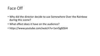 Face Off
• Why did the director decide to use Somewhere Over the Rainbow
during this scene?
• What effect does it have on the audience?
• https://www.youtube.com/watch?v=1xni5g8Z6I4
 