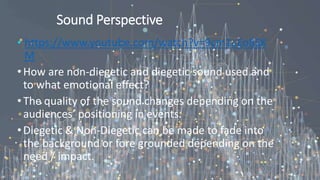 Sound Perspective
• https://www.youtube.com/watch?v=9cm1cEo8SK
M
•How are non-diegetic and diegetic sound used and
to what emotional effect?
•The quality of the sound changes depending on the
audiences’ positioning in events.
•Diegetic & Non-Diegetic can be made to fade into
the background or fore grounded depending on the
need / impact.
 