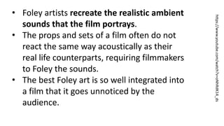https://www.youtube.com/watch?v=oNhRdK14_ds
• Foley artists recreate the realistic ambient
sounds that the film portrays.
• The props and sets of a film often do not
react the same way acoustically as their
real life counterparts, requiring filmmakers
to Foley the sounds.
• The best Foley art is so well integrated into
a film that it goes unnoticed by the
audience.
 