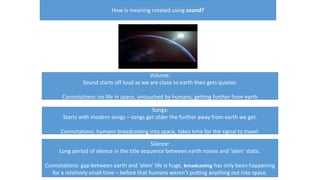 How is meaning created using sound?
Volume:
Sound starts off loud as we are close to earth then gets quieter.
Connotations: no life in space, untouched by humans, getting further from earth
Songs:
Starts with modern songs – songs get older the further away from earth we get.
Connotations: humans broadcasting into space, takes time for the signal to travel.
Silence:
Long period of silence in the title sequence between earth noises and ‘alien’ static.
Connotations: gap between earth and ‘alien’ life is huge, broadcasting has only been happening
for a relatively small time – before that humans weren’t putting anything out into space.
 
