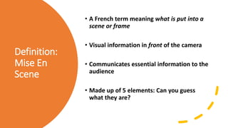 Definition:
Mise En
Scene
• A French term meaning what is put into a
scene or frame
• Visual information in front of the camera
• Communicates essential information to the
audience
• Made up of 5 elements: Can you guess
what they are?
 