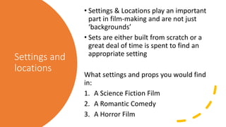 Settings and
locations
• Settings & Locations play an important
part in film-making and are not just
‘backgrounds’
• Sets are either built from scratch or a
great deal of time is spent to find an
appropriate setting
What settings and props you would find
in:
1. A Science Fiction Film
2. A Romantic Comedy
3. A Horror Film
 