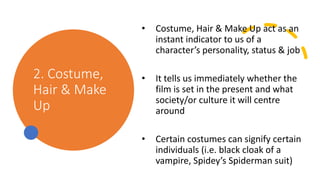 2. Costume,
Hair & Make
Up
• Costume, Hair & Make Up act as an
instant indicator to us of a
character’s personality, status & job
• It tells us immediately whether the
film is set in the present and what
society/or culture it will centre
around
• Certain costumes can signify certain
individuals (i.e. black cloak of a
vampire, Spidey’s Spiderman suit)
 