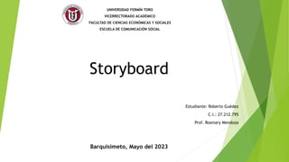 Storyboard
UNIVERSIDAD FERMÍN TORO
VICERRECTORADO ACADÉMICO
FACULTAD DE CIENCIAS ECONÓMICAS Y SOCIALES
ESCUELA DE COMUNICACIÓN SOCIAL
Estudiante: Roberto Guédez
C.I.: 27.212.795
Prof. Rosmary Mendoza
Barquisimeto, Mayo del 2023
 