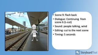 • Scene 9: flash back
• Dialogue: Continuing from
scene 6 (L-cut)
• Sound: people talking, wind
• Editing: cut to the next scene
• Timing: 5 seconds
 