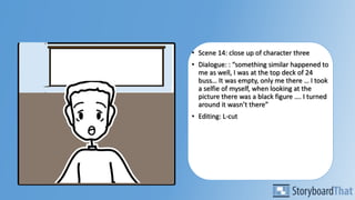 • Scene 14: close up of character three
• Dialogue: : “something similar happened to
me as well, I was at the top deck of 24
buss… It was empty, only me there … I took
a selfie of myself, when looking at the
picture there was a black figure …. I turned
around it wasn’t there”
• Editing: L-cut
 