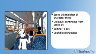 • Scene 16: mid shot of
character three
• Dialogue: continuing from
scene 14
• Editing – L cut
• Sound: clicking noise
 