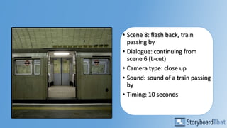 • Scene 8: flash back, train
passing by
• Dialogue: continuing from
scene 6 (L-cut)
• Camera type: close up
• Sound: sound of a train passing
by
• Timing: 10 seconds
 