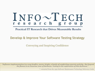 Develop & Improve Your Software Testing Strategy Conveying and Inspiring Confidence Info-Tech Research Group “ Software implementation is a cozy bonfire, warm, bright, a bustle of comforting concrete activity.  But beyond the flames is an immense zone of darkness. Testing is the exploration of this darkness.”   -  extracted from the 1992 Software Maintenance Technology Reference Guide 