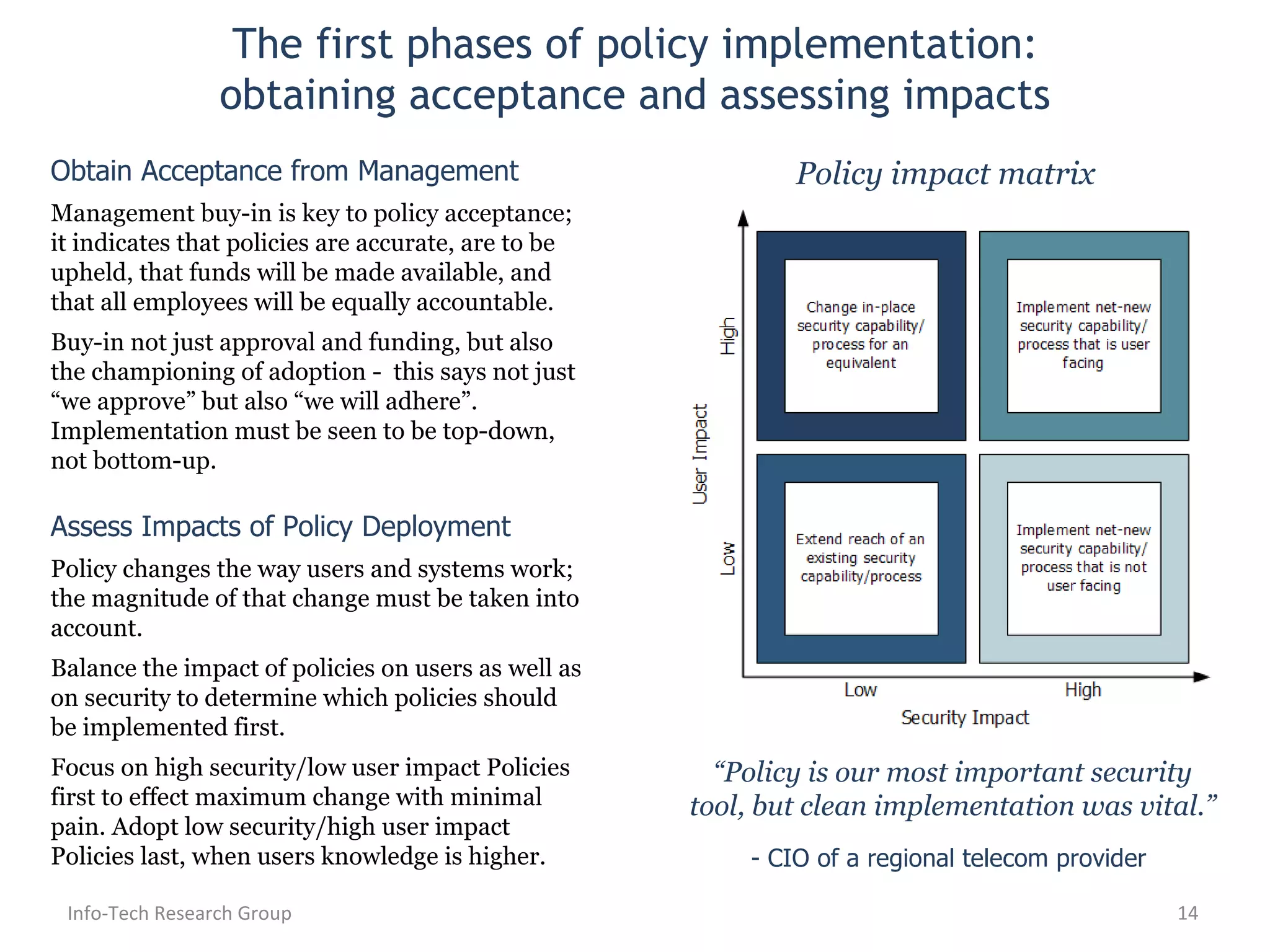 The first phases of policy implementation: obtaining acceptance and assessing impacts Info-Tech Research Group Obtain Acceptance from Management Management buy-in is key to policy acceptance; it indicates that policies are accurate, are to be upheld, that funds will be made available, and that all employees will be equally accountable. Buy-in not just approval and funding, but also the championing of adoption -  this says not just “we approve” but also “we will adhere”. Implementation must be seen to be top-down, not bottom-up. Assess Impacts of Policy Deployment Policy changes the way users and systems work; the magnitude of that change must be taken into account. Balance the impact of policies on users as well as on security to determine which policies should be implemented first. Focus on high security/low user impact Policies first to effect maximum change with minimal pain. Adopt low security/high user impact Policies last, when users knowledge is higher. Policy impact matrix “ Policy is our most important security tool, but clean implementation was vital.” - CIO of a regional telecom provider  