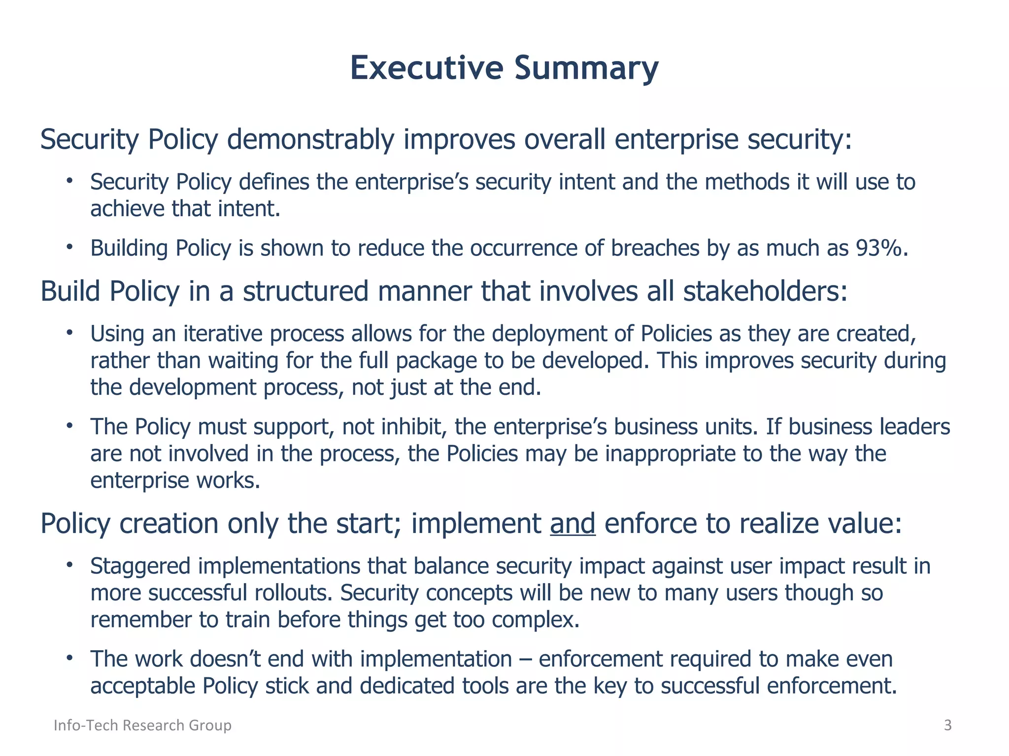 Executive Summary Security Policy demonstrably improves overall enterprise security: Security Policy defines the enterprise’s security intent and the methods it will use to achieve that intent. Building Policy is shown to reduce the occurrence of breaches by as much as 93%. Build Policy in a structured manner that involves all stakeholders: Using an iterative process allows for the deployment of Policies as they are created, rather than waiting for the full package to be developed. This improves security during the development process, not just at the end. The Policy must support, not inhibit, the enterprise’s business units. If business leaders are not involved in the process, the Policies may be inappropriate to the way the enterprise works. Policy creation only the start; implement  and  enforce to realize value: Staggered implementations that balance security impact against user impact result in more successful rollouts. Security concepts will be new to many users though so remember to train before things get too complex. The work doesn’t end with implementation – enforcement required to make even acceptable Policy stick and dedicated tools are the key to successful enforcement. Info-Tech Research Group 