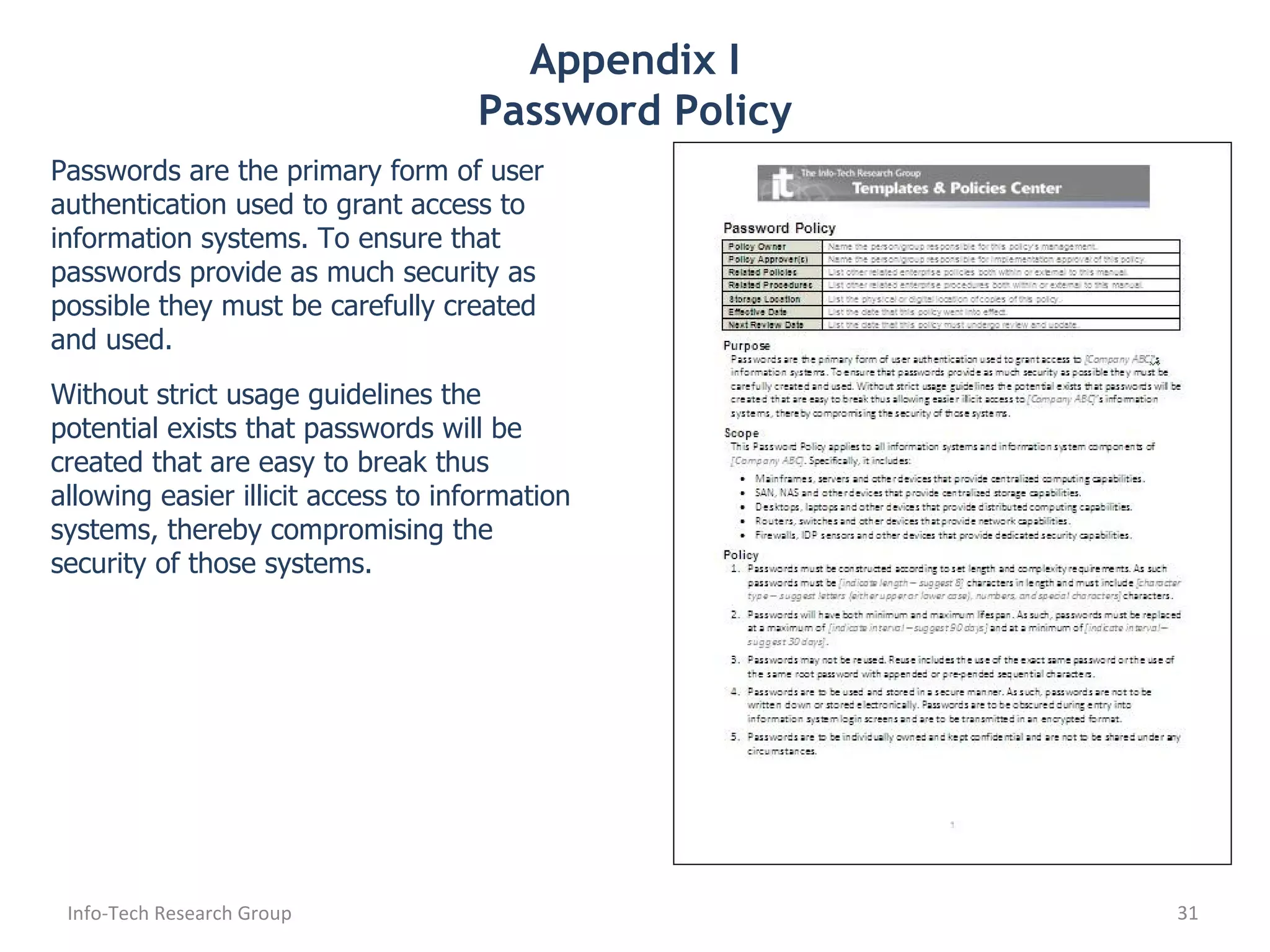 Appendix I Password Policy Passwords are the primary form of user authentication used to grant access to information systems. To ensure that passwords provide as much security as possible they must be carefully created and used. Without strict usage guidelines the potential exists that passwords will be created that are easy to break thus allowing easier illicit access to information systems, thereby compromising the security of those systems. Info-Tech Research Group 