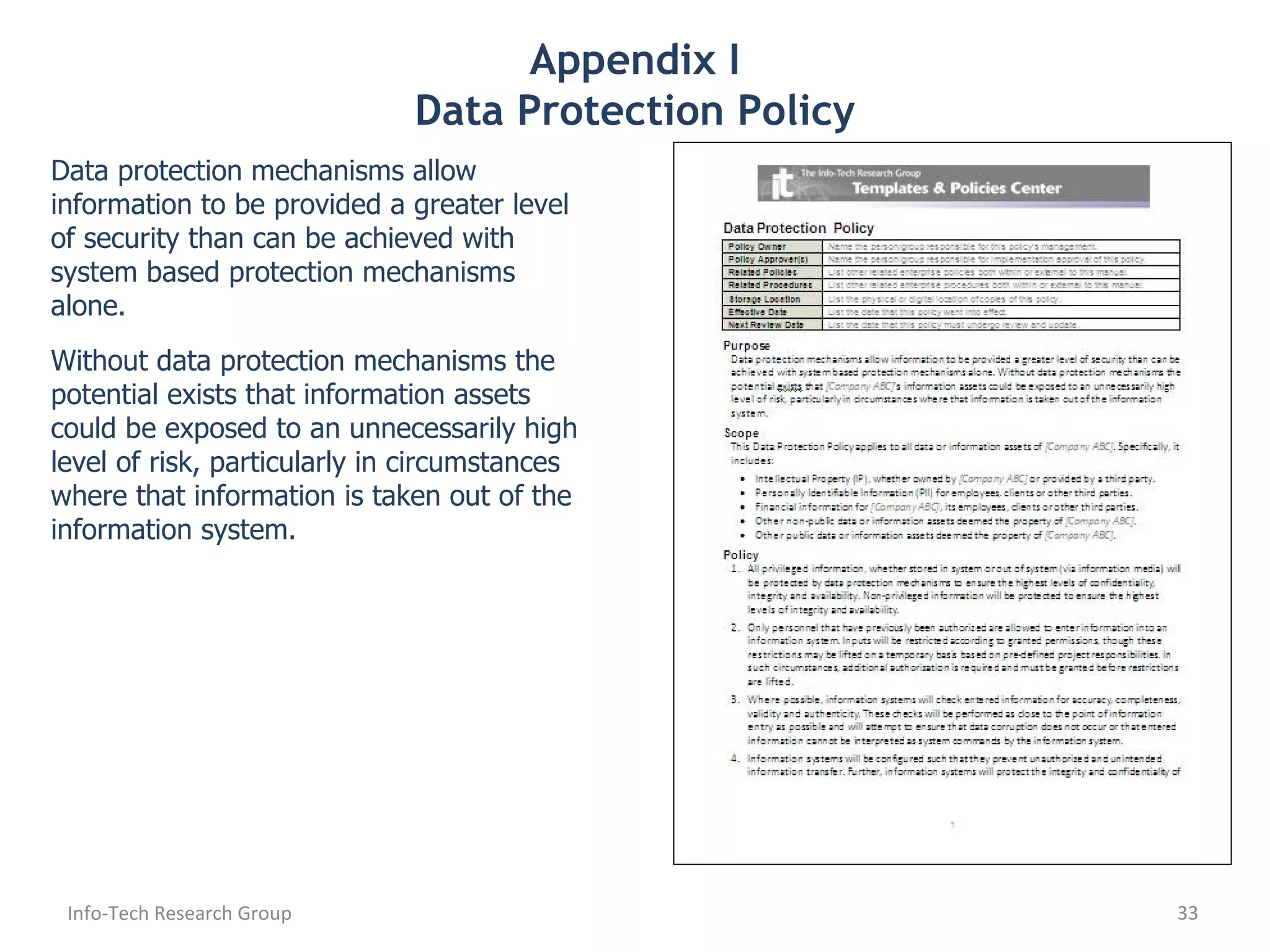 Appendix I Data Protection Policy Data protection mechanisms allow information to be provided a greater level of security than can be achieved with system based protection mechanisms alone.  Without data protection mechanisms the potential exists that information assets could be exposed to an unnecessarily high level of risk, particularly in circumstances where that information is taken out of the information system. Info-Tech Research Group 
