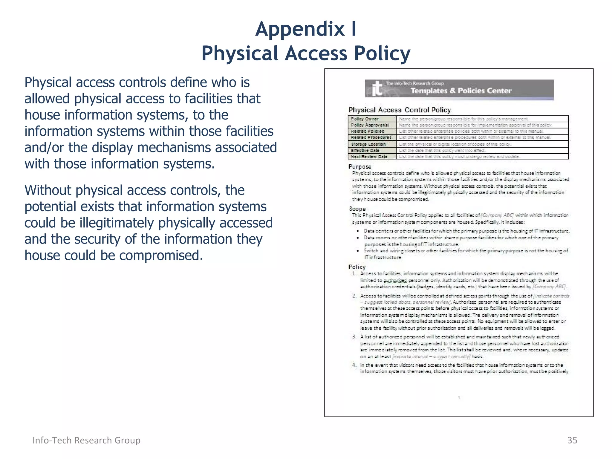 Appendix I Physical Access Policy Physical access controls define who is allowed physical access to facilities that house information systems, to the information systems within those facilities and/or the display mechanisms associated with those information systems. Without physical access controls, the potential exists that information systems could be illegitimately physically accessed and the security of the information they house could be compromised. Info-Tech Research Group 