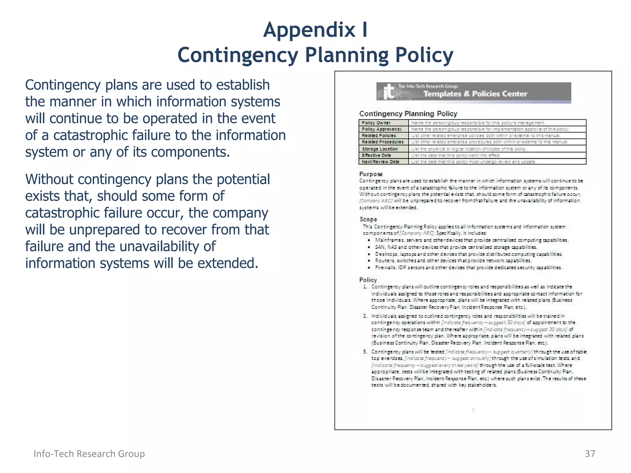 Appendix I Contingency Planning Policy Contingency plans are used to establish the manner in which information systems will continue to be operated in the event of a catastrophic failure to the information system or any of its components. Without contingency plans the potential exists that, should some form of catastrophic failure occur, the company will be unprepared to recover from that failure and the unavailability of information systems will be extended. Info-Tech Research Group 