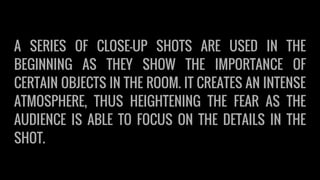 A SERIES OF CLOSE-UP SHOTS ARE USED IN THE
BEGINNING AS THEY SHOW THE IMPORTANCE OF
CERTAIN OBJECTS IN THE ROOM. IT CREATES AN INTENSE
ATMOSPHERE, THUS HEIGHTENING THE FEAR AS THE
AUDIENCE IS ABLE TO FOCUS ON THE DETAILS IN THE
SHOT.
 