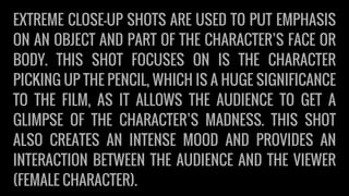 EXTREME CLOSE-UP SHOTS ARE USED TO PUT EMPHASIS
ON AN OBJECT AND PART OF THE CHARACTER’S FACE OR
BODY. THIS SHOT FOCUSES ON IS THE CHARACTER
PICKING UP THE PENCIL, WHICH IS A HUGE SIGNIFICANCE
TO THE FILM, AS IT ALLOWS THE AUDIENCE TO GET A
GLIMPSE OF THE CHARACTER’S MADNESS. THIS SHOT
ALSO CREATES AN INTENSE MOOD AND PROVIDES AN
INTERACTION BETWEEN THE AUDIENCE AND THE VIEWER
(FEMALE CHARACTER).
 