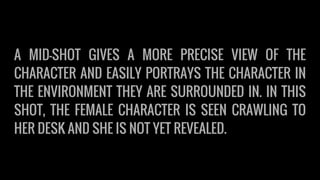 A MID-SHOT GIVES A MORE PRECISE VIEW OF THE
CHARACTER AND EASILY PORTRAYS THE CHARACTER IN
THE ENVIRONMENT THEY ARE SURROUNDED IN. IN THIS
SHOT, THE FEMALE CHARACTER IS SEEN CRAWLING TO
HER DESK AND SHE IS NOT YET REVEALED.
 