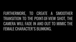 FURTHERMORE, TO CREATE A SMOOTHER
TRANSITION TO THE POINT-OF-VIEW SHOT, THE
CAMERA WILL FADE IN AND OUT TO MIMIC THE
FEMALE CHARACTER’S BLINKING.
 
