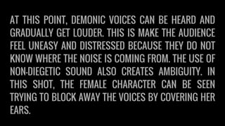 AT THIS POINT, DEMONIC VOICES CAN BE HEARD AND
GRADUALLY GET LOUDER. THIS IS MAKE THE AUDIENCE
FEEL UNEASY AND DISTRESSED BECAUSE THEY DO NOT
KNOW WHERE THE NOISE IS COMING FROM. THE USE OF
NON-DIEGETIC SOUND ALSO CREATES AMBIGUITY. IN
THIS SHOT, THE FEMALE CHARACTER CAN BE SEEN
TRYING TO BLOCK AWAY THE VOICES BY COVERING HER
EARS.
 